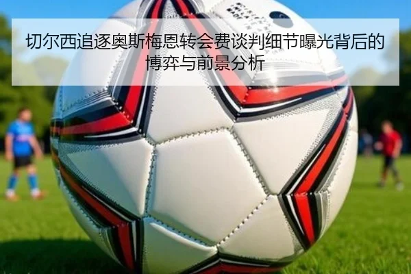 切尔西追逐奥斯梅恩转会费谈判细节曝光背后的博弈与前景分析