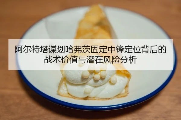 阿尔特塔谋划哈弗茨固定中锋定位背后的战术价值与潜在风险分析