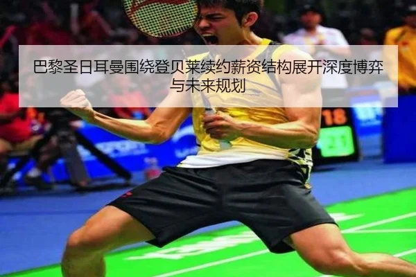 巴黎圣日耳曼围绕登贝莱续约薪资结构展开深度博弈与未来规划