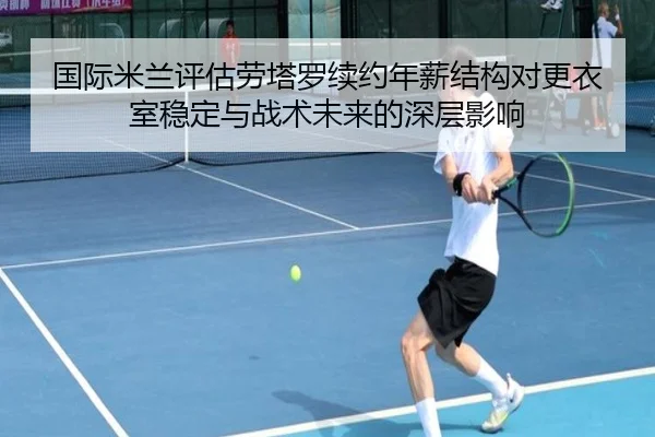 国际米兰评估劳塔罗续约年薪结构对更衣室稳定与战术未来的深层影响