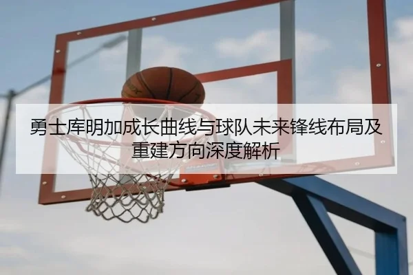 勇士库明加成长曲线与球队未来锋线布局及重建方向深度解析