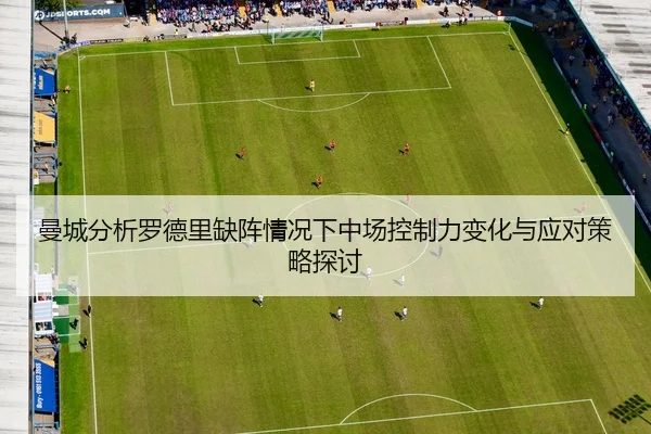 曼城分析罗德里缺阵情况下中场控制力变化与应对策略探讨